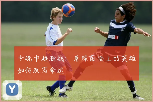 今晚中超激战：看绿茵场上的英雄如何改写命运