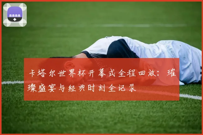 卡塔尔世界杯开幕式全程回放：璀璨盛宴与经典时刻全记录