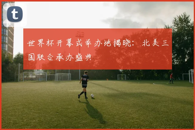 世界杯开幕式举办地揭晓：北美三国联合承办盛典