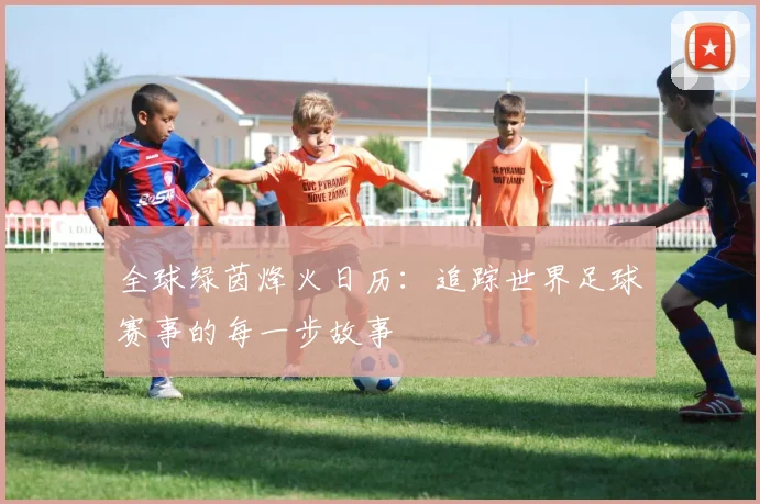 全球绿茵烽火日历:追踪世界足球赛事的每一步故事