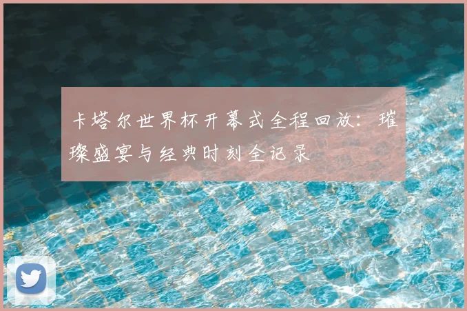 卡塔尔世界杯开幕式全程回放：璀璨盛宴与经典时刻全记录