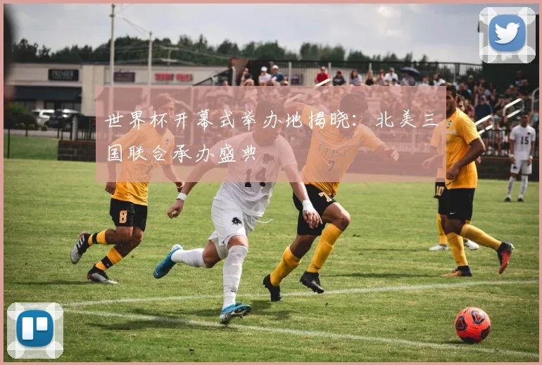 世界杯开幕式举办地揭晓：北美三国联合承办盛典