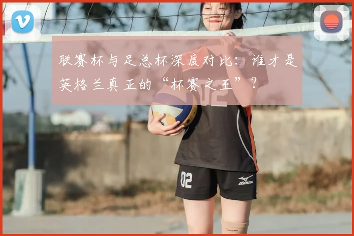 联赛杯与足总杯深度对比:谁才是英格兰真正的“杯赛之王”?