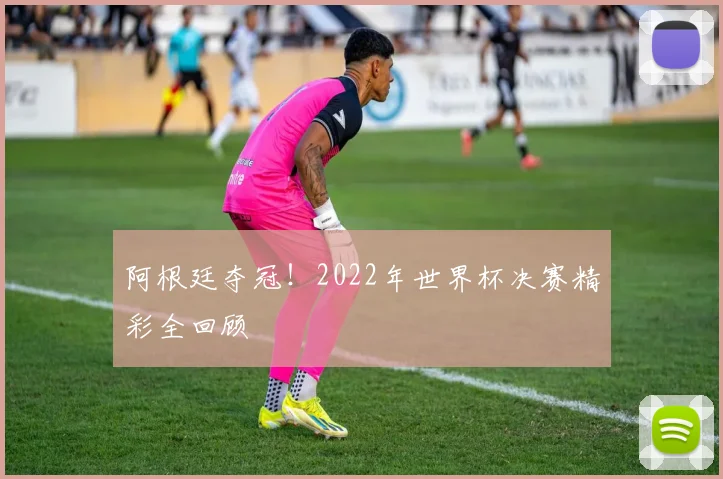阿根廷夺冠！2022年世界杯决赛精彩全回顾