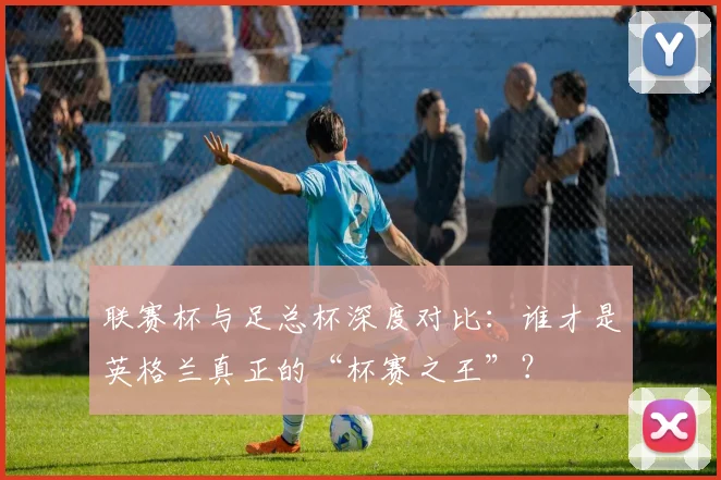 联赛杯与足总杯深度对比:谁才是英格兰真正的“杯赛之王”?