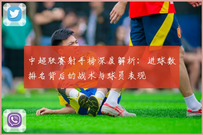 中超联赛射手榜深度解析：进球数排名背后的战术与球员表现