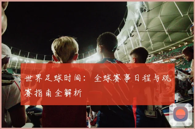 世界足球时间：全球赛事日程与观赛指南全解析
